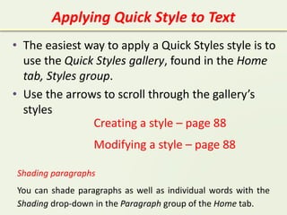 Applying Quick Style to Text
• The easiest way to apply a Quick Styles style is to
use the Quick Styles gallery, found in the Home
tab, Styles group.
• Use the arrows to scroll through the gallery’s
styles
Creating a style – page 88
Modifying a style – page 88
Shading paragraphs
You can shade paragraphs as well as individual words with the
Shading drop-down in the Paragraph group of the Home tab.
 