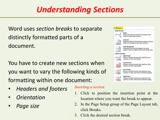 Understanding Sections
Word uses section breaks to separate
distinctly formatted parts of a
document.
You have to create new sections when
you want to vary the following kinds of
formatting within one document:
• Headers and footers
• Orientation
• Page size
Inserting a section
1. Click to position the insertion point at the
location where you want the break to appear.
2. In the Page Setup group of the Page Layout tab,
click Breaks.
3. Click the desired section break.
 