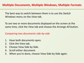 Multiple Documents, Multiple Windows, Multiple Formats
The best way to switch between them is to use the Switch
Windows menu on the View tab.
To see two or more documents displayed on the screen at the
same time, click the View tab and choose the Arrange All button.
Comparing two documents side-by-side
1. Have both documents open.
2. Click the View tab.
3. Choose View Side by Side.
4. Scroll either document.
5. When you’re done, choose View Side by Side again.
 