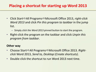 Placing a shortcut for starting up Word 2013
• Click StartAll ProgramsMicrosoft Office 2013, right-click
Word 2013 and click Pin this program to taskbar in the jump
list.
– Simply click the Word 2013 pinned button to start the program.
• Right-click the program on the taskbar and click Unpin this
program from taskbar.
Other way
• Choose StartAll ProgramsMicrosoft Office 2013. Right-
click Word 2013, Send to, Desktop (Create shortcuts).
• Double click the shortcut to run Word 2013 next time.
 
