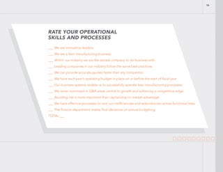 RATE YOUR OPERATIONAL
SKILLS AND PROCESSES
___ We are innovation leaders.
___ We are a lean manufacturing business.
___ Within our industry we are the easiest company to do business with.
___ Leading companies in our industry follow the same best practices.
___ We can provide accurate quotes faster than any competitor.
___ We have each year’s operating budget in place on or before the start of fiscal year
___ Our business systems enable us to successfully operate lean manufacturing processes.
___ We never overinvest in G&A areas central to growth and achieving a competitive edge.
___ Avoiding risk is more important than capitalizing on market advantage
___ We have effective processes to root out inefficiencies and redundancies across functional lines.
___ The finance department makes final decisions on annual budgeting.
TOTAL ___
16
 
