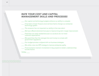 RATE YOUR COST AND CAPITAL
MANAGEMENT SKILLS AND PROCESSES
____ Our capital and technology budgets enhance our ability to compete.
____ It has been at least 10 years since we have had to change our enterprise
technology system .
____ The recession has not impacted our ability to hire new talent .
____ We have offered retirement bonuses to improve long term margin improvement.
____ Field-fixes are rarely needed because our products do not meet
customer expectations.
____ We spend less than the average time and money to comply with
government regulations.
____ Our budget process is aligned with our business strategies.
____ We utilize a two-tier ERP strategy to improve enterprise agility.
____ Financial teams maintain involvement in key projects to better understand key
success factors
TOTAL: ____
17
 