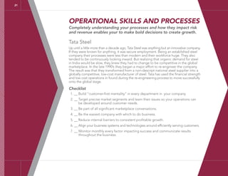 21
OPERATIONAL SKILLS AND PROCESSES
Completely understanding your processes and how they impact risk
and revenue enables your to make bold decisions to create growth.
Tata Steel
Up until a little more than a decade ago, Tata Steel was anything but an innovative company.
If they were known for anything, it was secure employment. Being an established steel
company their processes were less than modern and their workforce huge. They also
tended to be continuously looking inward. But realizing that organic demand for steel
in India would be slow, they knew they had to change to be competitive in the global
marketplace. In the late 1990’s they began a major effort to re-engineer the company.
The result was that they transformed from a non-descript national steel supplier into a
globally competitive, low-cost manufacturer of steel. Tata has used the financial strength
and low cost operations in found during the re-engineering process to move successfully
onto the global stage.
Checklist
1. __ Build “customer-first mentality” in every department in your company.
2. __ Target precise market segments and learn their issues so your operations can
be developed around customer needs.
3. __ Be part of all significant marketplace conversations.
4. __ Be the easiest company with which to do business.
5. __ Reduce internal barriers to consistent profitable growth.
6. __ Align your business systems and technologies around efficiently serving customers.
7. __ Monitor monthly every factor impacting success and communicate results
throughout the business.
 