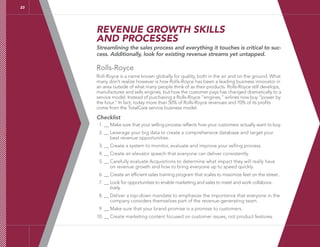 REVENUE GROWTH SKILLS
AND PROCESSES
Streamlining the sales process and everything it touches is critical to suc-
cess. Additionally, look for existing revenue streams yet untapped.
Rolls-Royce
Roll-Royce is a name known globally for quality, both in the air and on the ground. What
many don’t realize however is how Rolls-Royce has been a leading business innovator in
an area outside of what many people think of as their products. Rolls-Royce still develops,
manufactures and sells engines, but how the customer pays has changed dramatically to a
service model. Instead of purchasing a Rolls-Royce “engines,” airlines now buy “power by
the hour.” In fact, today more than 50% of Rolls-Royce revenues and 70% of its profits
come from the TotalCare service business model.
Checklist
1. __ Make sure that your selling process reflects how your customers actually want to buy.
2. __ Leverage your big data to create a comprehensive database and target your
best revenue opportunities.
3. __ Create a system to monitor, evaluate and improve your selling process.
4. __ Create an elevator speech that everyone can deliver consistently.
5. __ Carefully evaluate Acquisitions to determine what impact they will really have
on revenue growth and how to bring everyone up to speed quickly.
6. __ Create an efficient sales training program that scales to maximize feet on the street..
7. __ Look for opportunities to enable marketing and sales to meet and work collabora-
tively.
8. __ Deliver a top-down mandate to emphasize the importance that everyone in the
company considers themselves part of the revenue-generating team.
9. __ Make sure that your brand promise is a promise to customers.
10. __ Create marketing content focused on customer issues, not product features.
23
 