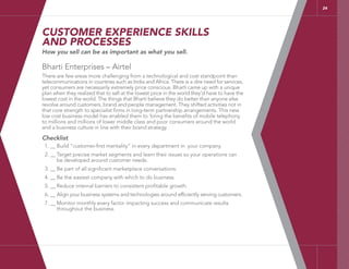 24
CUSTOMER EXPERIENCE SKILLS
AND PROCESSES
How you sell can be as important as what you sell.
Bharti Enterprises – Airtel
There are few areas more challenging from a technological and cost standpoint than
telecommunications in countries such as India and Africa. There is a dire need for services,
yet consumers are necessarily extremely price conscious. Bharti came up with a unique
plan when they realized that to sell at the lowest price in the world they’d have to have the
lowest cost in the world. The things that Bharti believe they do better than anyone else
revolve around customers, brand and people management. They shifted activities not in
that core strength to specialist firms in long-term partnership arrangements. This new
low cost business model has enabled them to ‘bring the benefits of mobile telephony
to millions and millions of lower middle class and poor consumers around the world
and a business culture in line with their brand strategy.
Checklist
1. __ Build “customer-first mentality” in every department in your company.
2. __ Target precise market segments and learn their issues so your operations can
be developed around customer needs.
3. __ Be part of all significant marketplace conversations.
4. __ Be the easiest company with which to do business.
5. __ Reduce internal barriers to consistent profitable growth.
6. __ Align your business systems and technologies around efficiently serving customers.
7. __ Monitor monthly every factor impacting success and communicate results
throughout the business.
 
