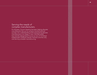 Serving the needs of
complex manufacturers.
For 43 years, Cincom Systems has been helping discrete
manufacturers like you to achieve transformational
success. Our understanding of the issues facing discrete
manufacturers is so deep, in fact, that Microsoft
has recently designated Cincom as one of 15 Global
Independent Software Vendor Partners and the only
one serving complex manufacturing.
26
 