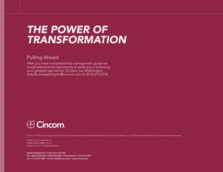 Pulling Ahead
After you have completed this management guide we
would welcome the opportunity to assist you in achieving
your greatest aspirations. Contact Lou Washington
directly at lwashington@cincom.com or (513) 612-2218.
THE POWER OF
TRANSFORMATION
Cincom, the Quadrant Logo, and Simplification Through Innovation are registered trademarks of Cincom Systems, Inc. All other trademarks belong to their respective companies.
© 2012 Cincom Systems, Inc.
FORM CMUS1204047 09/13
Printed in U.S.A. All Rights Reserved
World Headquarters • Cincinnati, OH USA
US 1-800-2CINCOM (1-800-224-6266) • International 1-513-612-2769
Fax 1-513-612-2000 • E-mail info@cincom.com • www.cincom.com
 