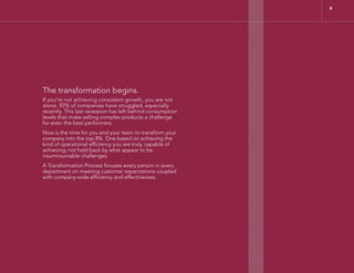 The transformation begins.
If you’re not achieving consistent growth, you are not
alone. 92% of companies have struggled, especially
recently. This last recession has left behind consumption
levels that make selling complex products a challenge
for even the best performers.
Now is the time for you and your team to transform your
company into the top 8%. One based on achieving the
kind of operational efficiency you are truly, capable of
achieving; not held back by what appear to be
insurmountable challenges.
A Transformation Process focuses every person in every
department on meeting customer expectations coupled
with company-wide efficiency and effectiveness.
8
 