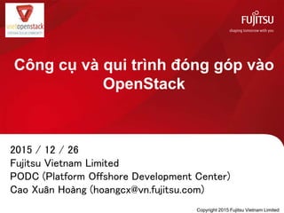 Công cụ và qui trình đóng góp vào
OpenStack
2015 / 12 / 26
Fujitsu Vietnam Limited
PODC (Platform Offshore Development Center)
Cao Xuân Hoàng (hoangcx@vn.fujitsu.com)
Copyright 2015 Fujitsu Vietnam Limited
 