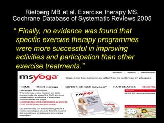 Rietberg MB et al. Exercise therapy MS.
Cochrane Database of Systematic Reviews 2005
“ Finally, no evidence was found that
specific exercise therapy programmes
were more successful in improving
activities and participation than other
exercise treatments.”
 