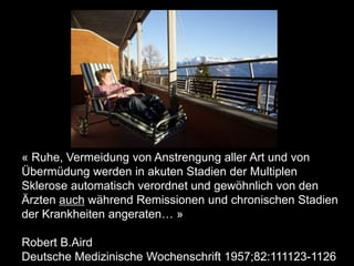 « Ruhe, Vermeidung von Anstrengung aller Art und von
Übermüdung werden in akuten Stadien der Multiplen
Sklerose automatisch verordnet und gewöhnlich von den
Ärzten auch während Remissionen und chronischen Stadien
der Krankheiten angeraten… »
Robert B.Aird
Deutsche Medizinische Wochenschrift 1957;82:111123-1126
 