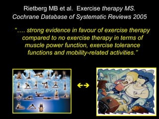 “…. strong evidence in favour of exercise therapy
compared to no exercise therapy in terms of
muscle power function, exercise tolerance
functions and mobility-related activities.”
Rietberg MB et al. Exercise therapy MS.
Cochrane Database of Systematic Reviews 2005

 