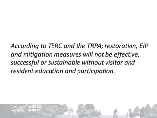 According to TERC and the TRPA; restoration, EIP
and mitigation measures will not be effective,
successful or sustainable without visitor and
resident education and participation.
 
