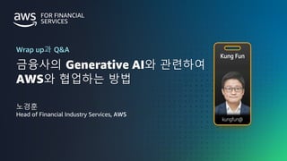 금융사를 위한 AWS GENERATIVE AI DAY
FINANCIAL SERVICES |
© 2023, Amazon Web Services, Inc. or its affiliates. All rights reserved. Amazon Confidential and Trademark.
금융사의 Generative AI와 관련하여
AWS와 협업하는 방법
Wrap up과 Q&A
노경훈
Head of Financial Industry Services, AWS
 