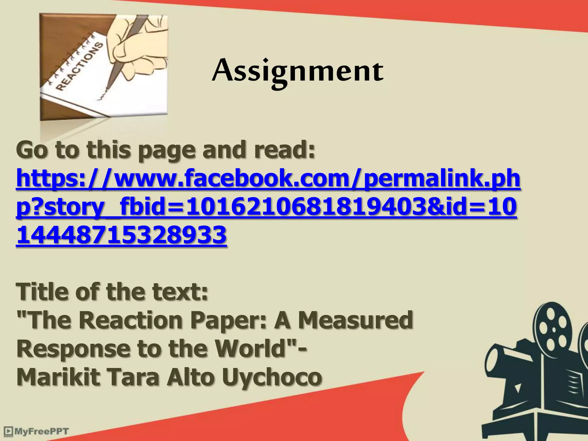 Go to this page and read:
https://www.facebook.com/permalink.ph
p?story_fbid=1016210681819403&id=10
14448715328933
Title of the text:
"The Reaction Paper: A Measured
Response to the World"-
Marikit Tara Alto Uychoco
Assignment
 