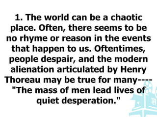 1. The world can be a chaotic
place. Often, there seems to be
no rhyme or reason in the events
that happen to us. Oftentimes,
people despair, and the modern
alienation articulated by Henry
Thoreau may be true for many----
"The mass of men lead lives of
quiet desperation."
 