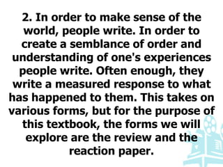 2. In order to make sense of the
world, people write. In order to
create a semblance of order and
understanding of one's experiences
people write. Often enough, they
write a measured response to what
has happened to them. This takes on
various forms, but for the purpose of
this textbook, the forms we will
explore are the review and the
reaction paper.
 