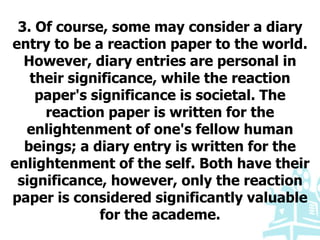 3. Of course, some may consider a diary
entry to be a reaction paper to the world.
However, diary entries are personal in
their significance, while the reaction
paper's significance is societal. The
reaction paper is written for the
enlightenment of one's fellow human
beings; a diary entry is written for the
enlightenment of the self. Both have their
significance, however, only the reaction
paper is considered significantly valuable
for the academe.
 