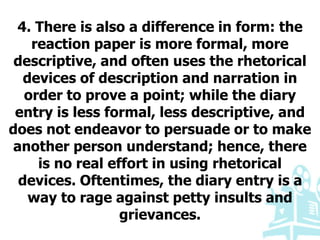 4. There is also a difference in form: the
reaction paper is more formal, more
descriptive, and often uses the rhetorical
devices of description and narration in
order to prove a point; while the diary
entry is less formal, less descriptive, and
does not endeavor to persuade or to make
another person understand; hence, there
is no real effort in using rhetorical
devices. Oftentimes, the diary entry is a
way to rage against petty insults and
grievances.
 