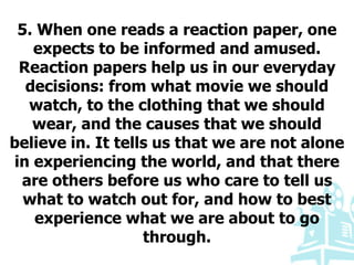 5. When one reads a reaction paper, one
expects to be informed and amused.
Reaction papers help us in our everyday
decisions: from what movie we should
watch, to the clothing that we should
wear, and the causes that we should
believe in. It tells us that we are not alone
in experiencing the world, and that there
are others before us who care to tell us
what to watch out for, and how to best
experience what we are about to go
through.
 