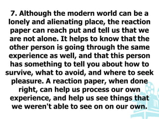 7. Although the modern world can be a
lonely and alienating place, the reaction
paper can reach put and tell us that we
are not alone. It helps to know that the
other person is going through the same
experience as well, and that this person
has something to tell you about how to
survive, what to avoid, and where to seek
pleasure. A reaction paper, when done
right, can help us process our own
experience, and help us see things that
we weren't able to see on on our own.
 