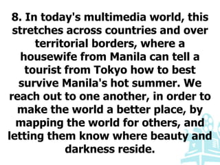 8. In today's multimedia world, this
stretches across countries and over
territorial borders, where a
housewife from Manila can tell a
tourist from Tokyo how to best
survive Manila's hot summer. We
reach out to one another, in order to
make the world a better place, by
mapping the world for others, and
letting them know where beauty and
darkness reside.
 