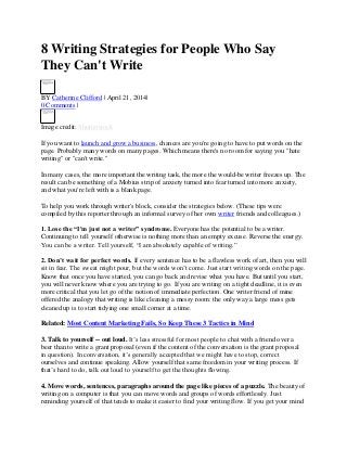 8 Writing Strategies for People Who Say
They Can't Write
BY Catherine Clifford | April 21, 2014|
0 Comments |
Image credit: Shutterstock
If you want to launch and grow a business, chances are you're going to have to put words on the
page. Probably many words on many pages. Which means there's no room for saying you "hate
writing" or "can't write."
In many cases, the more important the writing task, the more the would-be writer freezes up. The
result can be something of a Mobius strip of anxiety turned into fear turned into more anxiety,
and what you're left with is a blank page.
To help you work through writer's block, consider the strategies below. (These tips were
compiled by this reporter through an informal survey of her own writer friends and colleagues.)
1. Lose the “I'm just not a writer” syndrome. Everyone has the potential to be a writer.
Continuing to tell yourself otherwise is nothing more than an empty excuse. Reverse the energy.
You can be a writer. Tell yourself, “I am absolutely capable of writing.”
2. Don’t wait for perfect words. If every sentence has to be a flawless work of art, then you will
sit in fear. The sweat might pour, but the words won’t come. Just start writing words on the page.
Know that once you have started, you can go back and revise what you have. But until you start,
you will never know where you are trying to go. If you are writing on a tight deadline, it is even
more critical that you let go of the notion of immediate perfection. One writer friend of mine
offered the analogy that writing is like cleaning a messy room: the only way a large mess gets
cleaned up is to start tidying one small corner at a time.
Related: Most Content Marketing Fails, So Keep These 3 Tactics in Mind
3. Talk to yourself -- out loud. It’s less stressful for most people to chat with a friend over a
beer than to write a grant proposal (even if the content of the conversation is the grant proposal
in question). In conversation, it’s generally accepted that we might have to stop, correct
ourselves and continue speaking. Allow yourself that same freedom in your writing process. If
that’s hard to do, talk out loud to yourself to get the thoughts flowing.
4. Move words, sentences, paragraphs around the page like pieces of a puzzle. The beauty of
writing on a computer is that you can move words and groups of words effortlessly. Just
reminding yourself of that tends to make it easier to find your writing flow. If you get your mind
 