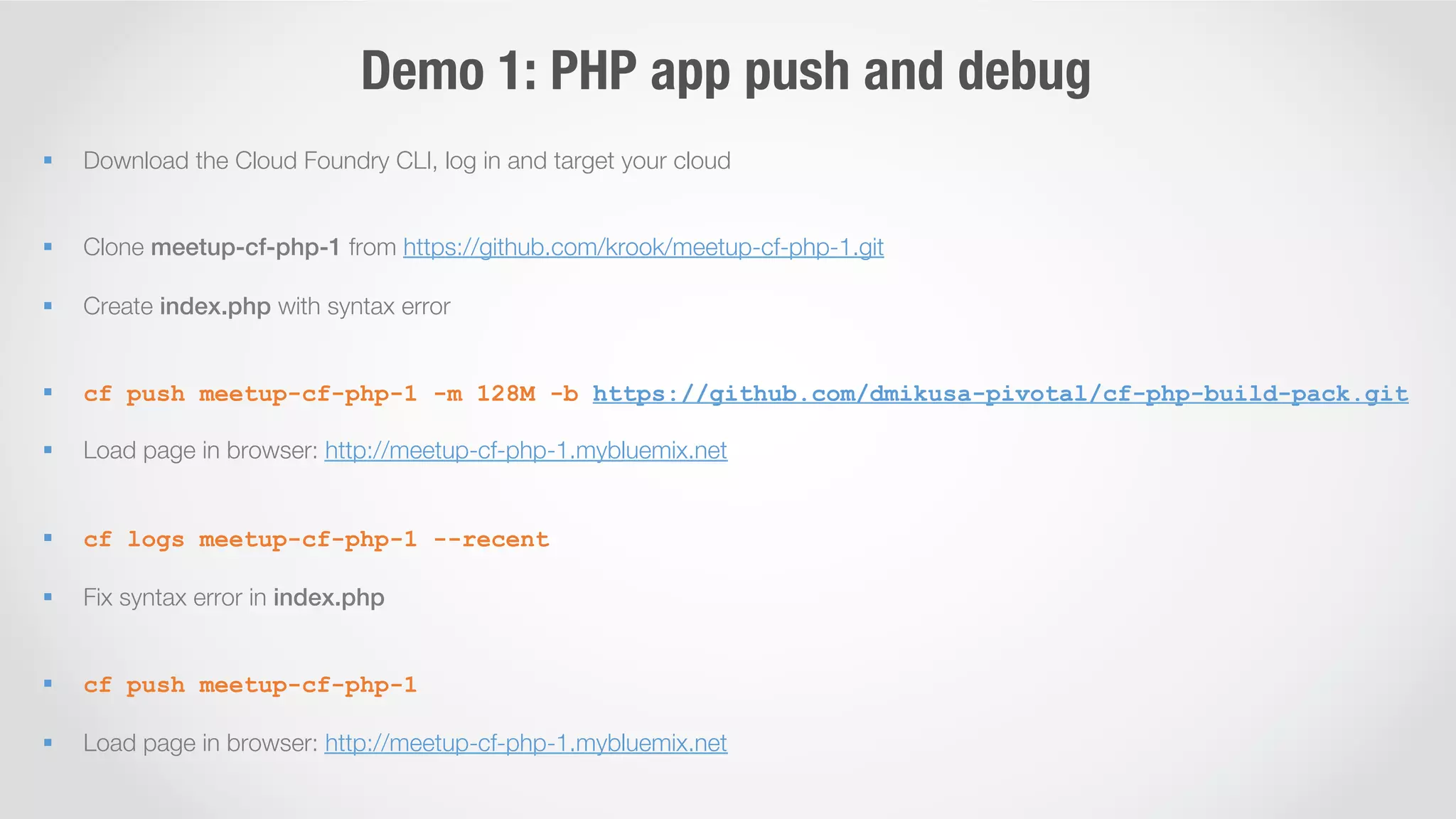 Demo 1: PHP app push and debug 
§ Download the Cloud Foundry CLI, log in and target your cloud 
§ Clone meetup-cf-php-1 from https://github.com/krook/meetup-cf-php-1.git 
§ Create index.php with syntax error 
§ cf push meetup-cf-php-1 -m 128M -b https://github.com/dmikusa-pivotal/cf-php-build-pack.git 
§ Load page in browser: http://meetup-cf-php-1.mybluemix.net 
§ cf logs meetup-cf-php-1 --recent 
§ Fix syntax error in index.php! 
§ cf push meetup-cf-php-1 
§ Load page in browser: http://meetup-cf-php-1.mybluemix.net 
 