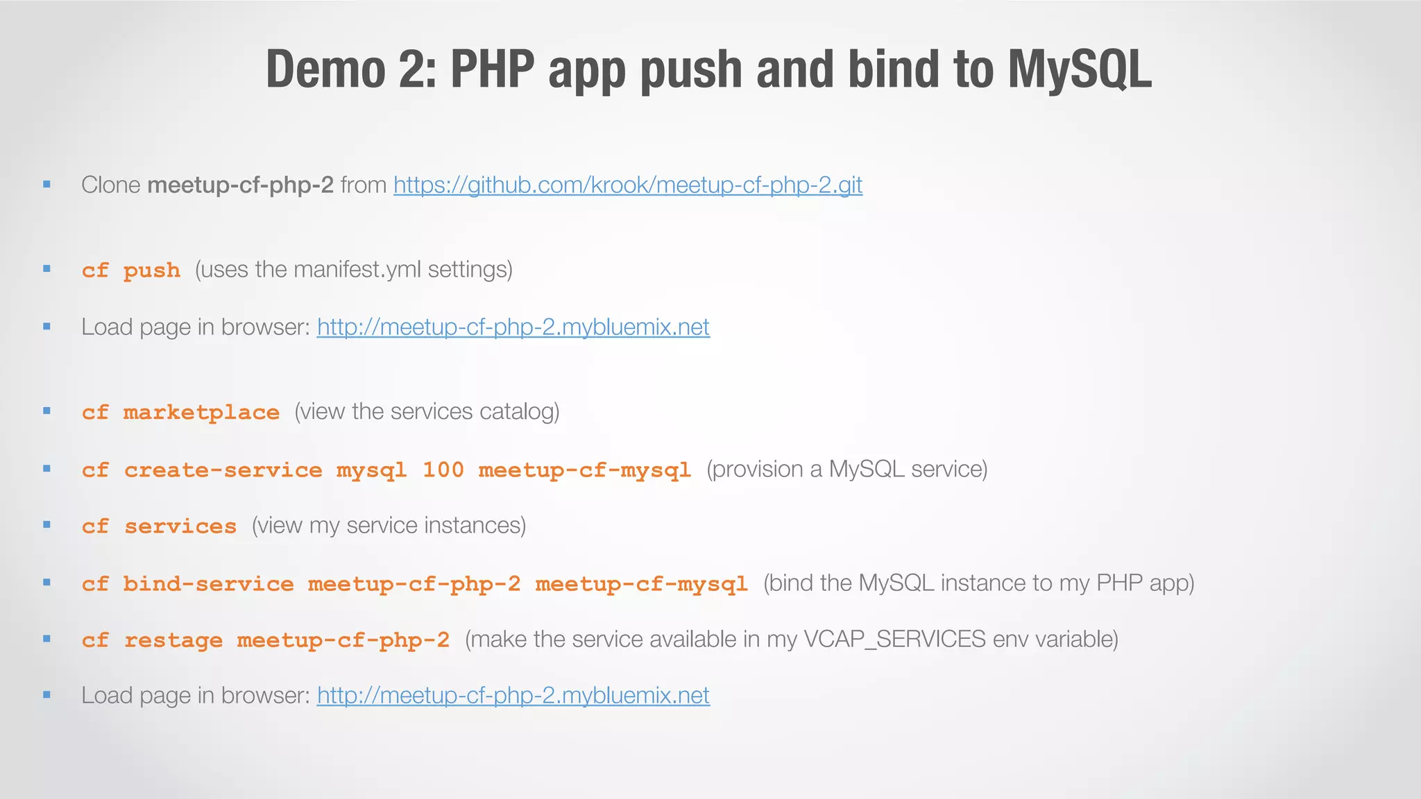 Demo 2: PHP app push and bind to MySQL 
§ Clone meetup-cf-php-2 from https://github.com/krook/meetup-cf-php-2.git 
§ cf push (uses the manifest.yml settings) 
§ Load page in browser: http://meetup-cf-php-2.mybluemix.net 
§ cf marketplace (view the services catalog) 
§ cf create-service mysql 100 meetup-cf-mysql (provision a MySQL service) 
§ cf services (view my service instances) 
§ cf bind-service meetup-cf-php-2 meetup-cf-mysql (bind the MySQL instance to my PHP app) 
§ cf restage meetup-cf-php-2 (make the service available in my VCAP_SERVICES env variable) 
§ Load page in browser: http://meetup-cf-php-2.mybluemix.net 
 