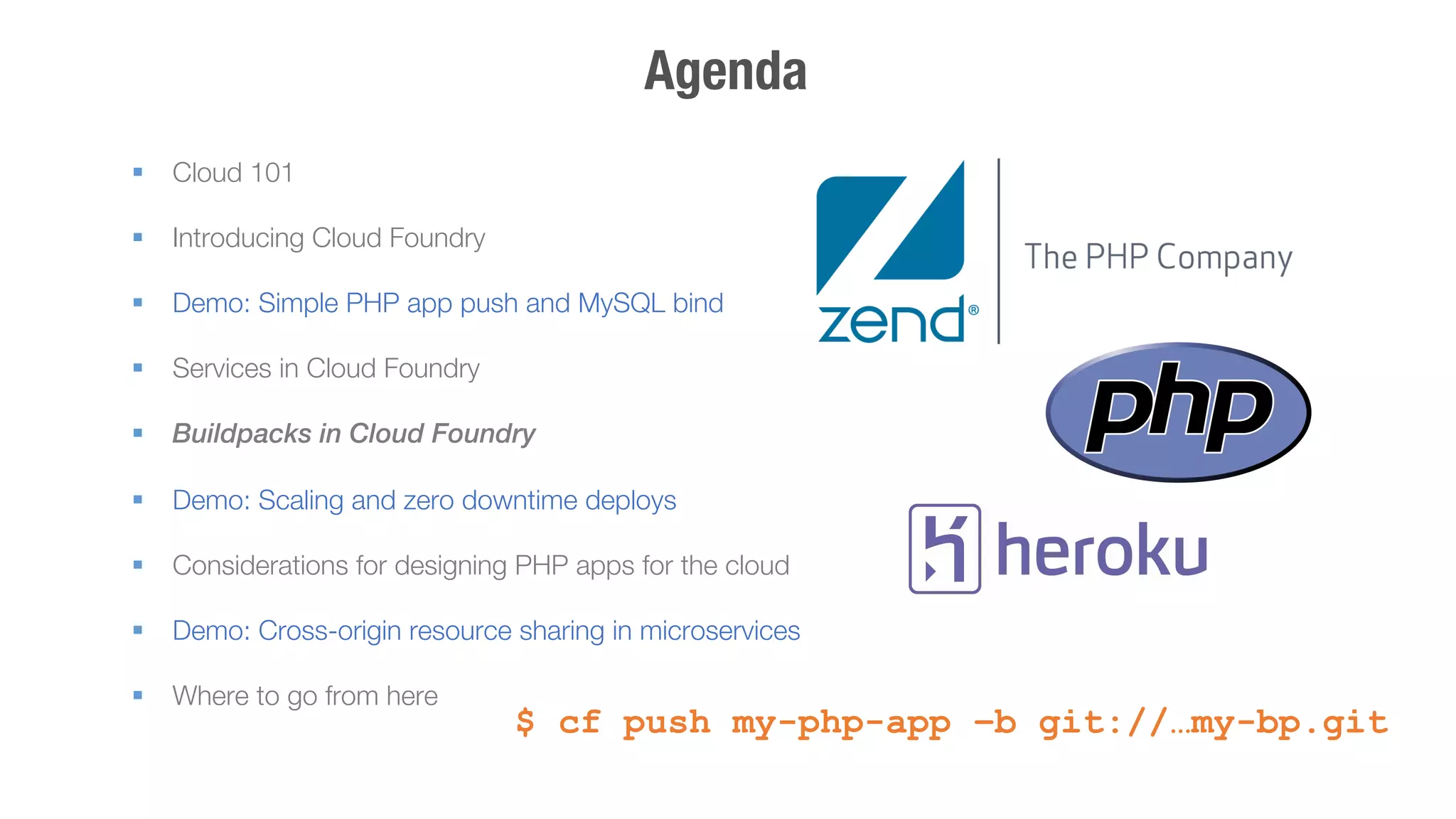 Agenda 
§ Cloud 101 
§ Introducing Cloud Foundry 
§ Demo: Simple PHP app push and MySQL bind 
§ Services in Cloud Foundry 
§ Buildpacks in Cloud Foundry 
§ Demo: Scaling and zero downtime deploys 
§ Considerations for designing PHP apps for the cloud 
§ Demo: Cross-origin resource sharing in microservices 
§ Where to go from here 
! $ cf push my-php-app –b git://…my-bp.git 
 