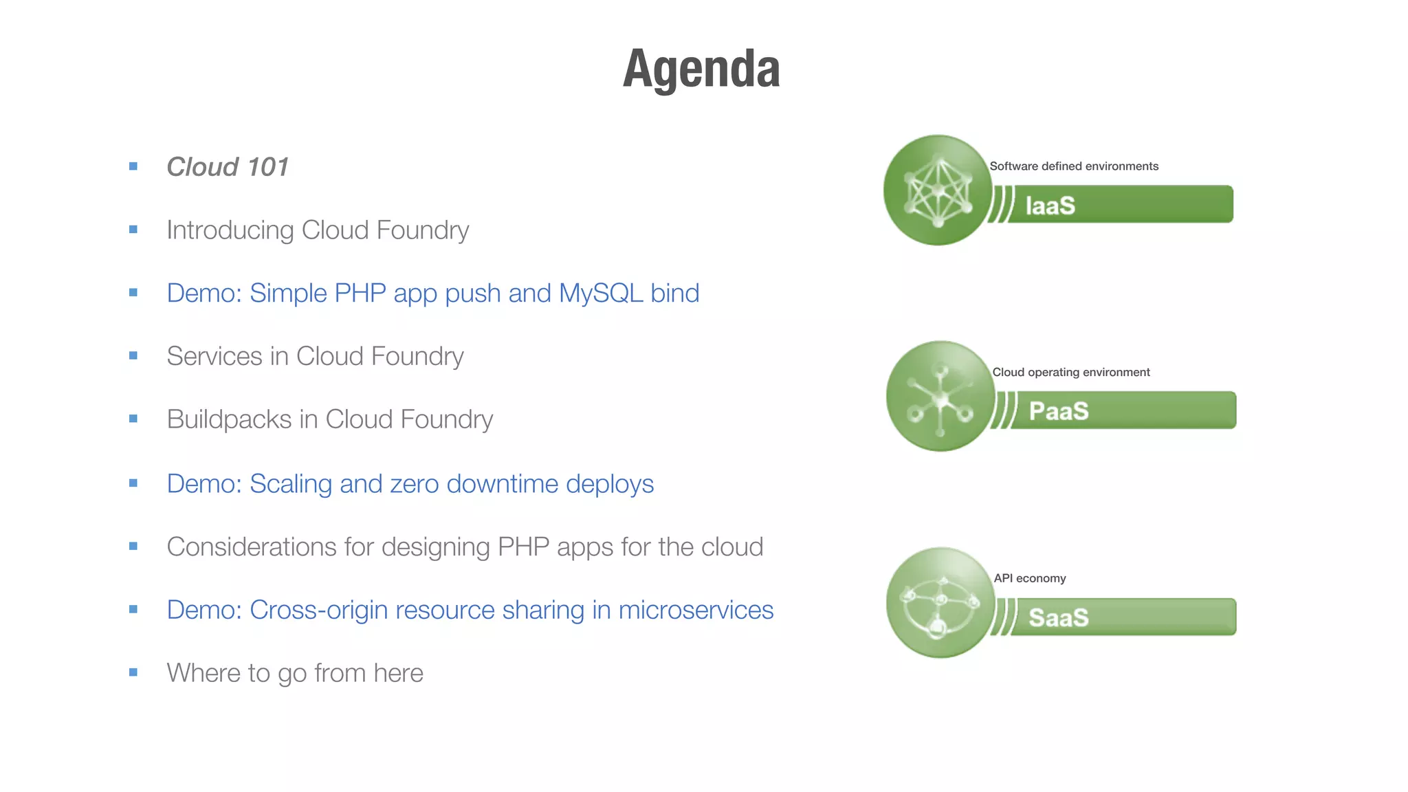 Agenda 
§ Cloud 101 
§ Introducing Cloud Foundry 
§ Demo: Simple PHP app push and MySQL bind 
§ Services in Cloud Foundry 
§ Buildpacks in Cloud Foundry 
§ Demo: Scaling and zero downtime deploys 
§ Considerations for designing PHP apps for the cloud 
§ Demo: Cross-origin resource sharing in microservices 
§ Where to go from here 
! 
Software defined environments! 
Cloud operating environment! 
API economy! 
 