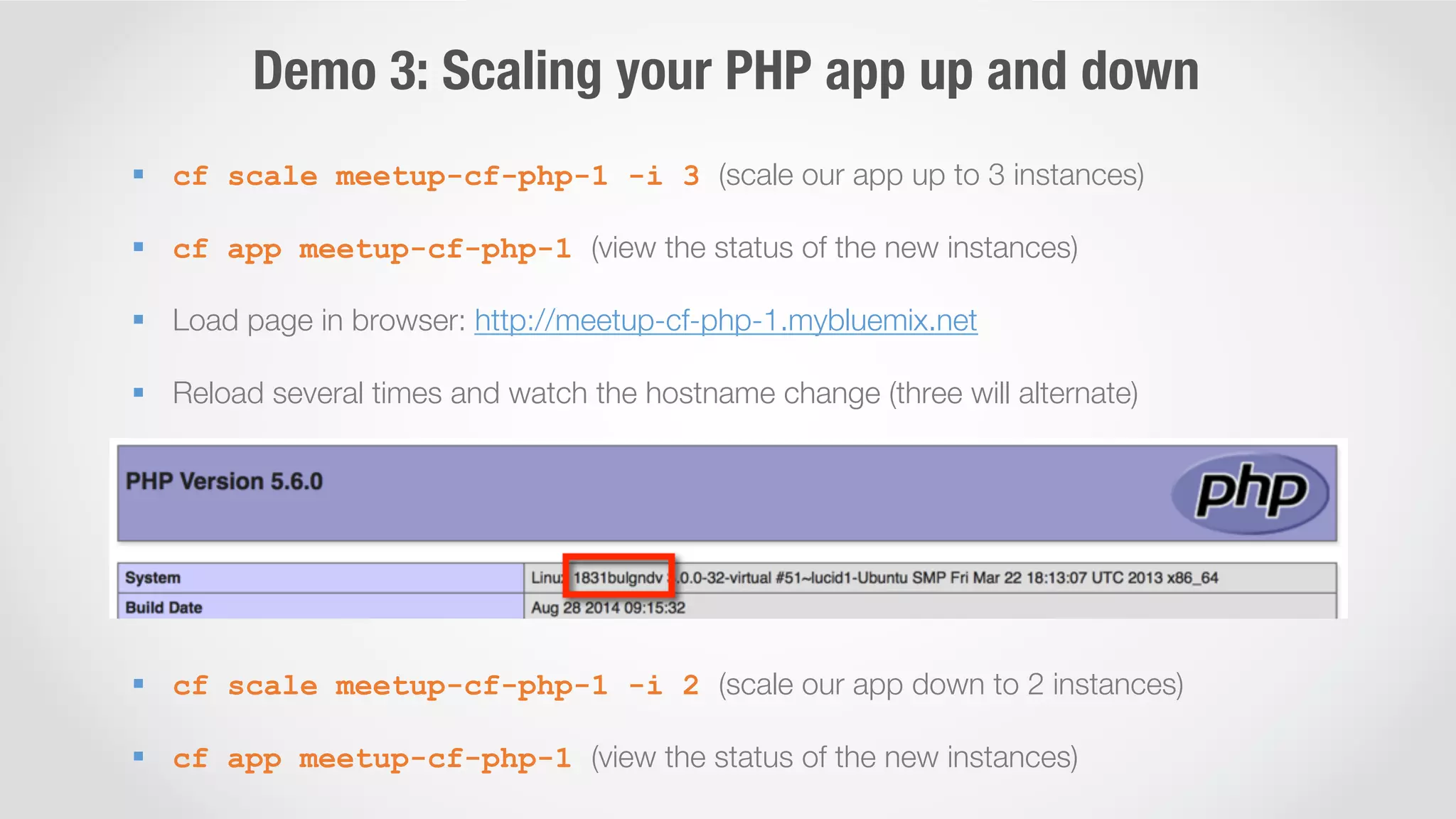 Demo 3: Scaling your PHP app up and down 
§ cf scale meetup-cf-php-1 -i 3 (scale our app up to 3 instances) 
§ cf app meetup-cf-php-1 (view the status of the new instances) 
§ Load page in browser: http://meetup-cf-php-1.mybluemix.net 
§ Reload several times and watch the hostname change (three will alternate) 
§ cf scale meetup-cf-php-1 -i 2 (scale our app down to 2 instances) 
§ cf app meetup-cf-php-1 (view the status of the new instances) 
 