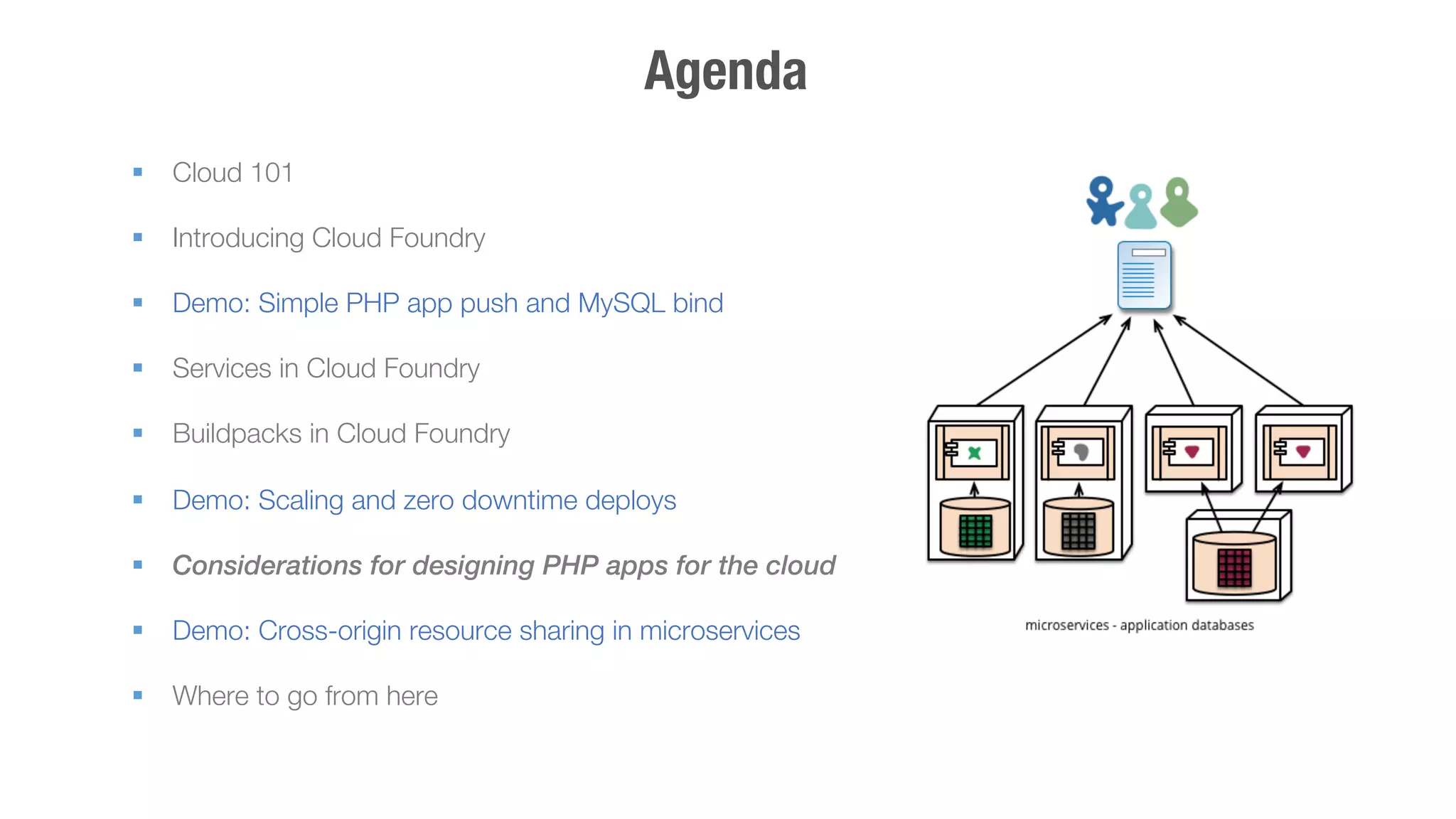 Agenda 
§ Cloud 101 
§ Introducing Cloud Foundry 
§ Demo: Simple PHP app push and MySQL bind 
§ Services in Cloud Foundry 
§ Buildpacks in Cloud Foundry 
§ Demo: Scaling and zero downtime deploys 
§ Considerations for designing PHP apps for the cloud 
§ Demo: Cross-origin resource sharing in microservices 
§ Where to go from here 
! 
 