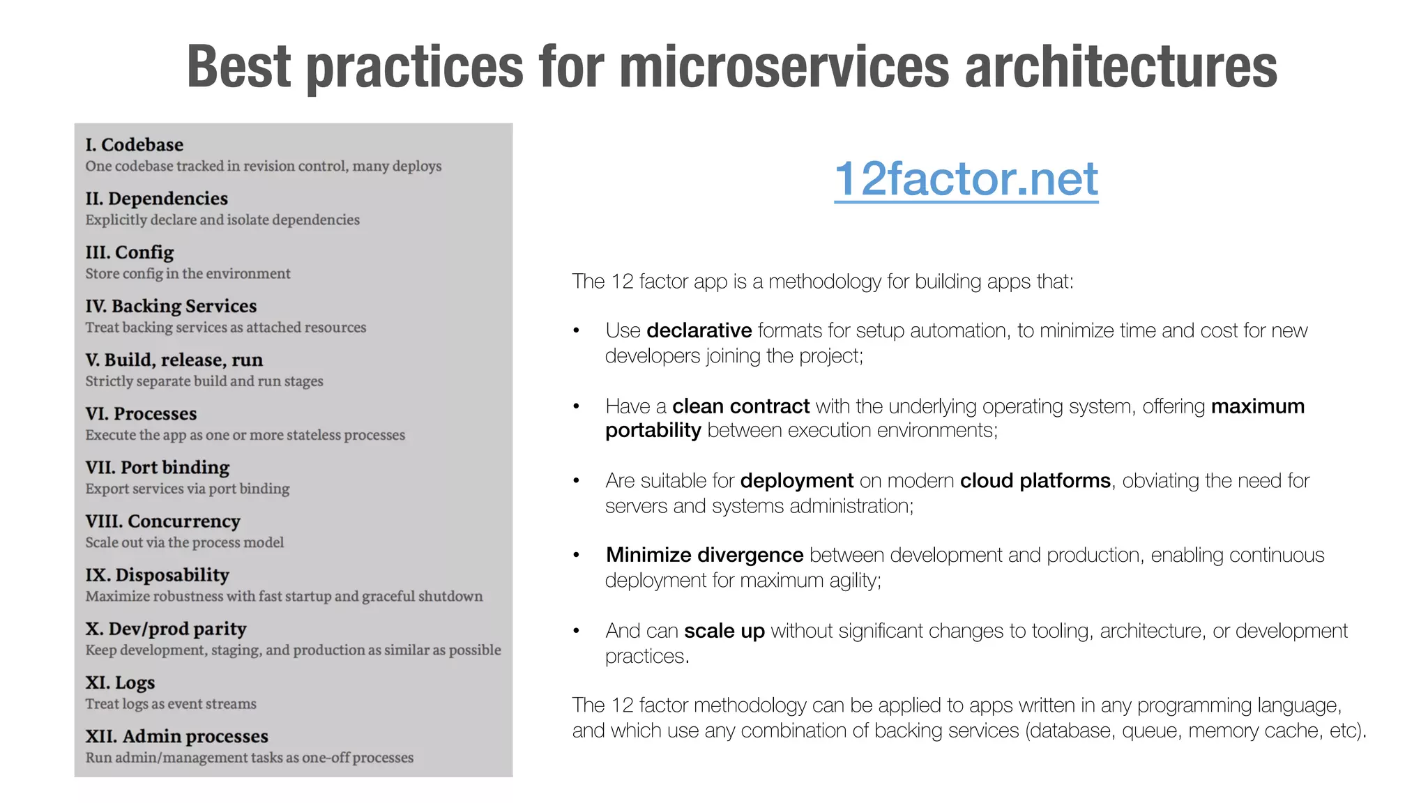 Best practices for microservices architectures 
12factor.net! 
The 12 factor app is a methodology for building apps that: 
• Use declarative formats for setup automation, to minimize time and cost for new 
developers joining the project;" 
• Have a clean contract with the underlying operating system, offering maximum 
portability between execution environments; 
• Are suitable for deployment on modern cloud platforms, obviating the need for 
servers and systems administration; 
• Minimize divergence between development and production, enabling continuous 
deployment for maximum agility; 
• And can scale up without significant changes to tooling, architecture, or development 
practices. 
The 12 factor methodology can be applied to apps written in any programming language, 
and which use any combination of backing services (database, queue, memory cache, etc). 
 