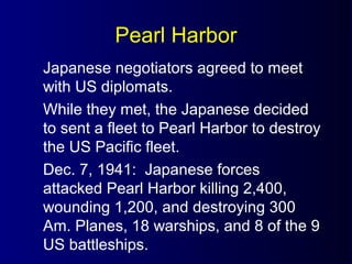 Pearl Harbor
Japanese negotiators agreed to meet
with US diplomats.
While they met, the Japanese decided
to sent a fleet to Pearl Harbor to destroy
the US Pacific fleet.
Dec. 7, 1941: Japanese forces
attacked Pearl Harbor killing 2,400,
wounding 1,200, and destroying 300
Am. Planes, 18 warships, and 8 of the 9
US battleships.
 