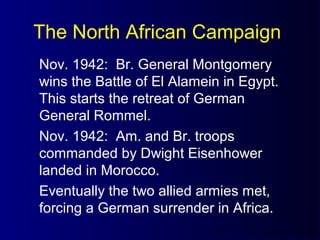 The North African Campaign
Nov. 1942: Br. General Montgomery
wins the Battle of El Alamein in Egypt.
This starts the retreat of German
General Rommel.
Nov. 1942: Am. and Br. troops
commanded by Dwight Eisenhower
landed in Morocco.
Eventually the two allied armies met,
forcing a German surrender in Africa.
 