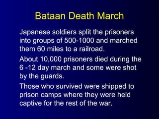 Bataan Death March
Japanese soldiers split the prisoners
into groups of 500-1000 and marched
them 60 miles to a railroad.
About 10,000 prisoners died during the
6 -12 day march and some were shot
by the guards.
Those who survived were shipped to
prison camps where they were held
captive for the rest of the war.
 