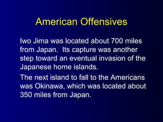 American Offensives
Iwo Jima was located about 700 miles
from Japan. Its capture was another
step toward an eventual invasion of the
Japanese home islands.
The next island to fall to the Americans
was Okinawa, which was located about
350 miles from Japan.
 