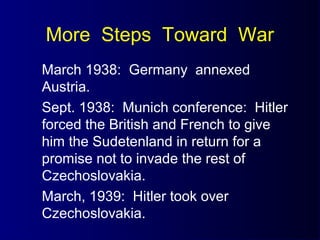 More Steps Toward War
March 1938: Germany annexed
Austria.
Sept. 1938: Munich conference: Hitler
forced the British and French to give
him the Sudetenland in return for a
promise not to invade the rest of
Czechoslovakia.
March, 1939: Hitler took over
Czechoslovakia.
 