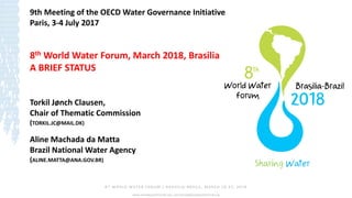 8th WORLD WATER FORUM | BRASÍLIA -BRASIL, MARCH 18 -23, 2018
www.worldwaterforum8.org | secretariat@worldwaterforu8.org
Torkil Jønch Clausen,
Chair of Thematic Commission
(TORKIL.JC@MAIL.DK)
Aline Machada da Matta
Brazil National Water Agency
(ALINE.MATTA@ANA.GOV.BR)
9th Meeting of the OECD Water Governance Initiative
Paris, 3-4 July 2017
8th World Water Forum, March 2018, Brasilia
A BRIEF STATUS
 