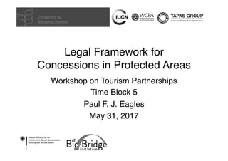 Legal Framework for
Concessions in Protected Areas
Workshop on Tourism Partnerships
Time Block 5
Paul F. J. Eagles
May 31, 2017
 