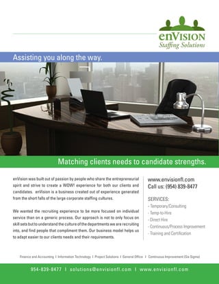 Assisting you along the way.




                             Matching clients needs to candidate strengths.

enVision was built out of passion by people who share the entrepreneurial                www.envisionﬂ.com
spirit and strive to create a WOW! experience for both our clients and                   Call us: (954) 839-8477
candidates. enVision is a business created out of experience generated
from the short falls of the large corporate stafﬁng cultures.                            SERVICES:
                                                                                         -
We wanted the recruiting experience to be more focused on individual
service than on a generic process. Our approach is not to only focus on
skill sets but to understand the culture of the departments we are recruiting
into, and ﬁnd people that compliment them. Our business model helps us
to adapt easier to our clients needs and their requirements.



    Finance and Accounting I Information Technology I Project Solutions I General Ofﬁce I Continuous Improvement (Six Sigma)


           954-839-8477 I solutions@envisionfl.com I www.envisionfl.com
 