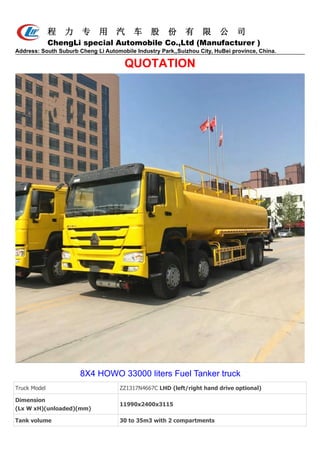 程 力 专 用 汽 车 股 份 有 限 公 司
ChengLi special Automobile Co.,Ltd (Manufacturer )
Address: South Suburb Cheng Li Automobile Industry Park,,Suizhou City, HuBei province, China.
QUOTATION
8X4 HOWO 33000 liters Fuel Tanker truck
Truck Model ZZ1317N4667C LHD (left/right hand drive optional)
Dimension
(Lx W xH)(unloaded)(mm)
11990x2400x3115
Tank volume 30 to 35m3 with 2 compartments
 