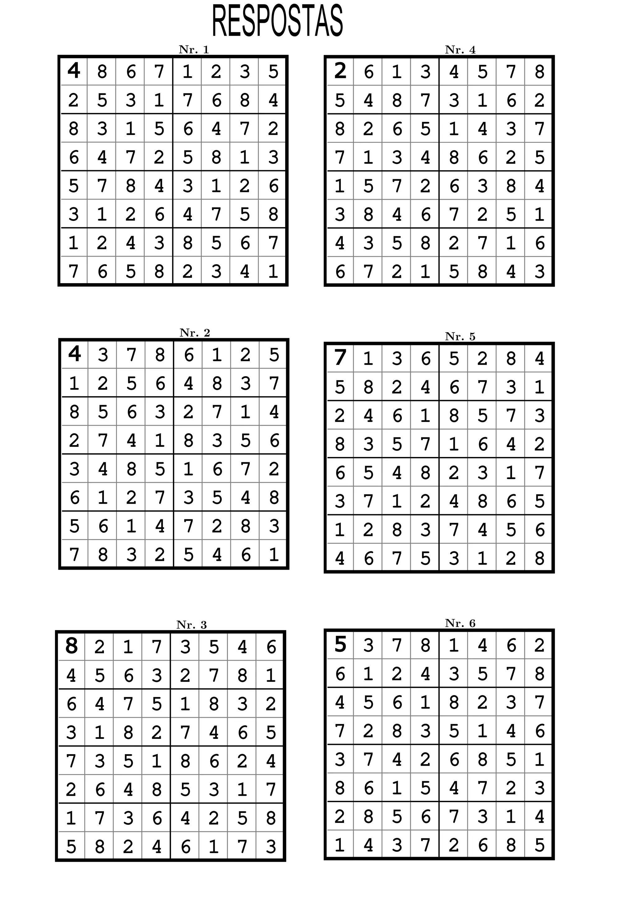 Nr. 1
                        RESPOSTAS                   Nr. 4

4   8   6   7   1       2   3   5   2   6   1   3   4       5   7   8
2   5   3   1   7       6   8   4   5   4   8   7   3       1   6   2
8   3   1   5   6       4   7   2   8   2   6   5   1       4   3   7
6   4   7   2   5       8   1   3   7   1   3   4   8       6   2   5
5   7   8   4   3       1   2   6   1   5   7   2   6       3   8   4
3   1   2   6   4       7   5   8   3   8   4   6   7       2   5   1
1   2   4   3   8       5   6   7   4   3   5   8   2       7   1   6
7   6   5   8   2       3   4   1   6   7   2   1   5       8   4   3

                Nr. 2                               Nr. 5
4   3   7   8    6      1   2   5   7   1   3   6   5       2   8   4
1   2   5   6    4      8   3   7   5   8   2   4   6       7   3   1
8   5   6   3    2      7   1   4   2   4   6   1   8       5   7   3
2   7   4   1    8      3   5   6   8   3   5   7   1       6   4   2
3   4   8   5    1      6   7   2   6   5   4   8   2       3   1   7
6   1   2   7    3      5   4   8   3   7   1   2   4       8   6   5
5   6   1   4    7      2   8   3   1   2   8   3   7       4   5   6
7   8   3   2    5      4   6   1   4   6   7   5   3       1   2   8


                Nr. 3                               Nr. 6

8   2   1   7   3       5   4   6   5   3   7   8   1       4   6   2
4   5   6   3   2       7   8   1   6   1   2   4   3       5   7   8
6   4   7   5   1       8   3   2   4   5   6   1   8       2   3   7
3   1   8   2   7       4   6   5   7   2   8   3   5       1   4   6
7   3   5   1   8       6   2   4   3   7   4   2   6       8   5   1
2   6   4   8   5       3   1   7   8   6   1   5   4       7   2   3
1   7   3   6   4       2   5   8   2   8   5   6   7       3   1   4
5   8   2   4   6       1   7   3   1   4   3   7   2       6   8   5
 