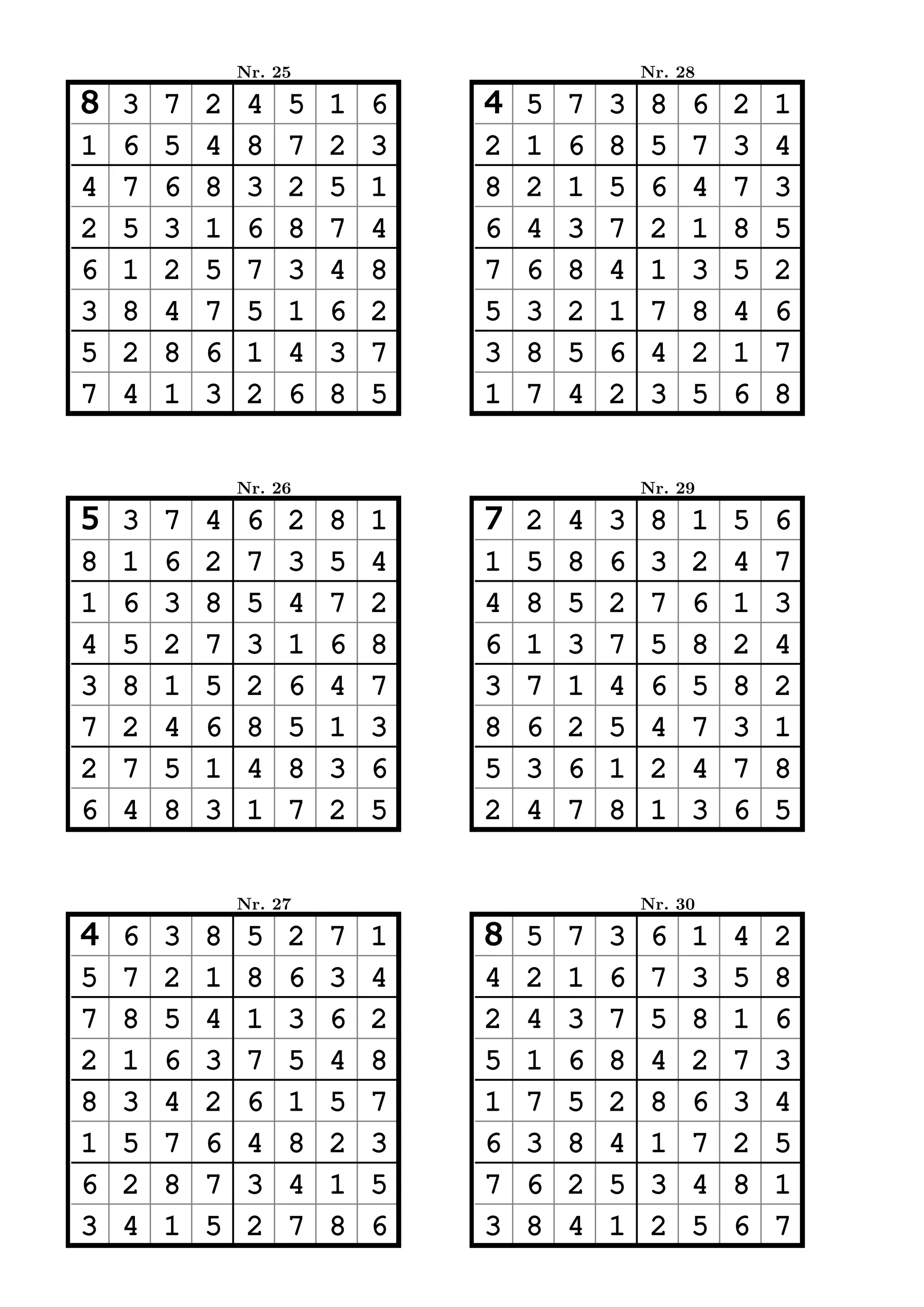 Nr. 25                           Nr. 28

8   3   7   2    4   5   1   6   4   5   7   3    8   6   2   1
1   6   5   4    8   7   2   3   2   1   6   8    5   7   3   4
4   7   6   8    3   2   5   1   8   2   1   5    6   4   7   3
2   5   3   1    6   8   7   4   6   4   3   7    2   1   8   5
6   1   2   5    7   3   4   8   7   6   8   4    1   3   5   2
3   8   4   7    5   1   6   2   5   3   2   1    7   8   4   6
5   2   8   6    1   4   3   7   3   8   5   6    4   2   1   7
7   4   1   3    2   6   8   5   1   7   4   2    3   5   6   8


                Nr. 26                           Nr. 29

5   3   7   4    6   2   8   1   7   2   4   3    8   1   5   6
8   1   6   2    7   3   5   4   1   5   8   6    3   2   4   7
1   6   3   8    5   4   7   2   4   8   5   2    7   6   1   3
4   5   2   7    3   1   6   8   6   1   3   7    5   8   2   4
3   8   1   5    2   6   4   7   3   7   1   4    6   5   8   2
7   2   4   6    8   5   1   3   8   6   2   5    4   7   3   1
2   7   5   1    4   8   3   6   5   3   6   1    2   4   7   8
6   4   8   3    1   7   2   5   2   4   7   8    1   3   6   5


                Nr. 27                           Nr. 30

4   6   3   8    5   2   7   1   8   5   7   3    6   1   4   2
5   7   2   1    8   6   3   4   4   2   1   6    7   3   5   8
7   8   5   4    1   3   6   2   2   4   3   7    5   8   1   6
2   1   6   3    7   5   4   8   5   1   6   8    4   2   7   3
8   3   4   2    6   1   5   7   1   7   5   2    8   6   3   4
1   5   7   6    4   8   2   3   6   3   8   4    1   7   2   5
6   2   8   7    3   4   1   5   7   6   2   5    3   4   8   1
3   4   1   5    2   7   8   6   3   8   4   1    2   5   6   7
 