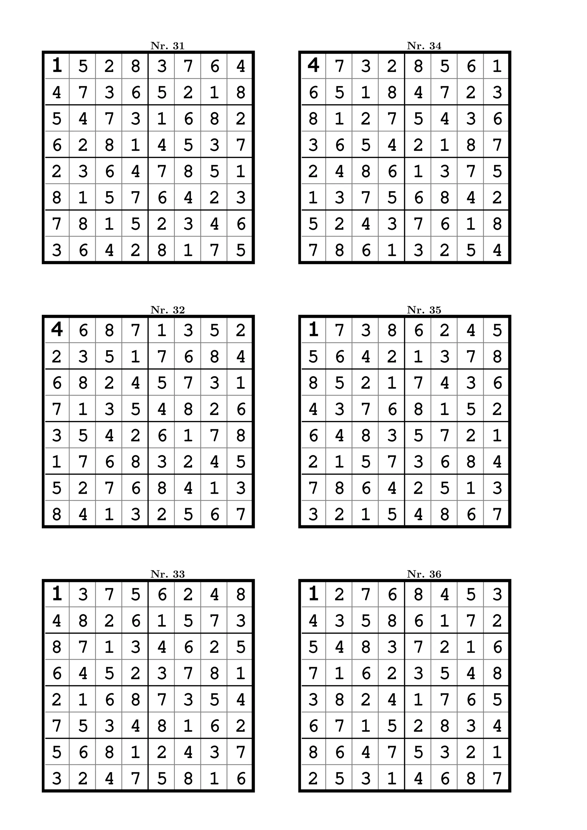 Nr. 31                           Nr. 34

1   5   2   8    3   7   6   4   4   7   3   2    8   5   6   1
4   7   3   6    5   2   1   8   6   5   1   8    4   7   2   3
5   4   7   3    1   6   8   2   8   1   2   7    5   4   3   6
6   2   8   1    4   5   3   7   3   6   5   4    2   1   8   7
2   3   6   4    7   8   5   1   2   4   8   6    1   3   7   5
8   1   5   7    6   4   2   3   1   3   7   5    6   8   4   2
7   8   1   5    2   3   4   6   5   2   4   3    7   6   1   8
3   6   4   2    8   1   7   5   7   8   6   1    3   2   5   4


                Nr. 32                           Nr. 35

4   6   8   7    1   3   5   2   1   7   3   8    6   2   4   5
2   3   5   1    7   6   8   4   5   6   4   2    1   3   7   8
6   8   2   4    5   7   3   1   8   5   2   1    7   4   3   6
7   1   3   5    4   8   2   6   4   3   7   6    8   1   5   2
3   5   4   2    6   1   7   8   6   4   8   3    5   7   2   1
1   7   6   8    3   2   4   5   2   1   5   7    3   6   8   4
5   2   7   6    8   4   1   3   7   8   6   4    2   5   1   3
8   4   1   3    2   5   6   7   3   2   1   5    4   8   6   7


                Nr. 33                           Nr. 36

1   3   7   5    6   2   4   8   1   2   7   6    8   4   5   3
4   8   2   6    1   5   7   3   4   3   5   8    6   1   7   2
8   7   1   3    4   6   2   5   5   4   8   3    7   2   1   6
6   4   5   2    3   7   8   1   7   1   6   2    3   5   4   8
2   1   6   8    7   3   5   4   3   8   2   4    1   7   6   5
7   5   3   4    8   1   6   2   6   7   1   5    2   8   3   4
5   6   8   1    2   4   3   7   8   6   4   7    5   3   2   1
3   2   4   7    5   8   1   6   2   5   3   1    4   6   8   7
 