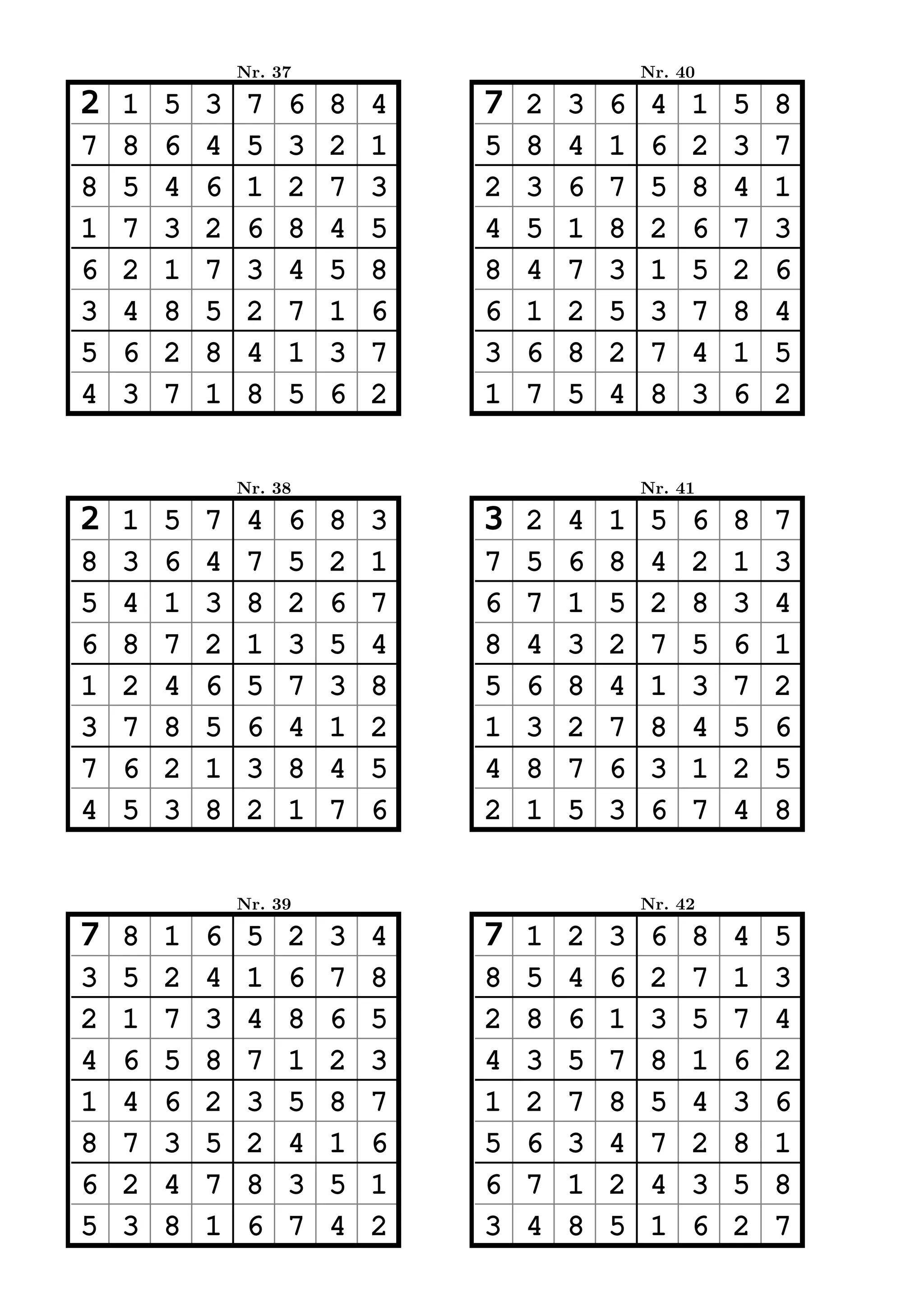 Nr. 37                           Nr. 40

2   1   5   3    7   6   8   4   7   2   3   6    4   1   5   8
7   8   6   4    5   3   2   1   5   8   4   1    6   2   3   7
8   5   4   6    1   2   7   3   2   3   6   7    5   8   4   1
1   7   3   2    6   8   4   5   4   5   1   8    2   6   7   3
6   2   1   7    3   4   5   8   8   4   7   3    1   5   2   6
3   4   8   5    2   7   1   6   6   1   2   5    3   7   8   4
5   6   2   8    4   1   3   7   3   6   8   2    7   4   1   5
4   3   7   1    8   5   6   2   1   7   5   4    8   3   6   2


                Nr. 38                           Nr. 41

2   1   5   7    4   6   8   3   3   2   4   1    5   6   8   7
8   3   6   4    7   5   2   1   7   5   6   8    4   2   1   3
5   4   1   3    8   2   6   7   6   7   1   5    2   8   3   4
6   8   7   2    1   3   5   4   8   4   3   2    7   5   6   1
1   2   4   6    5   7   3   8   5   6   8   4    1   3   7   2
3   7   8   5    6   4   1   2   1   3   2   7    8   4   5   6
7   6   2   1    3   8   4   5   4   8   7   6    3   1   2   5
4   5   3   8    2   1   7   6   2   1   5   3    6   7   4   8


                Nr. 39                           Nr. 42

7   8   1   6    5   2   3   4   7   1   2   3    6   8   4   5
3   5   2   4    1   6   7   8   8   5   4   6    2   7   1   3
2   1   7   3    4   8   6   5   2   8   6   1    3   5   7   4
4   6   5   8    7   1   2   3   4   3   5   7    8   1   6   2
1   4   6   2    3   5   8   7   1   2   7   8    5   4   3   6
8   7   3   5    2   4   1   6   5   6   3   4    7   2   8   1
6   2   4   7    8   3   5   1   6   7   1   2    4   3   5   8
5   3   8   1    6   7   4   2   3   4   8   5    1   6   2   7
 