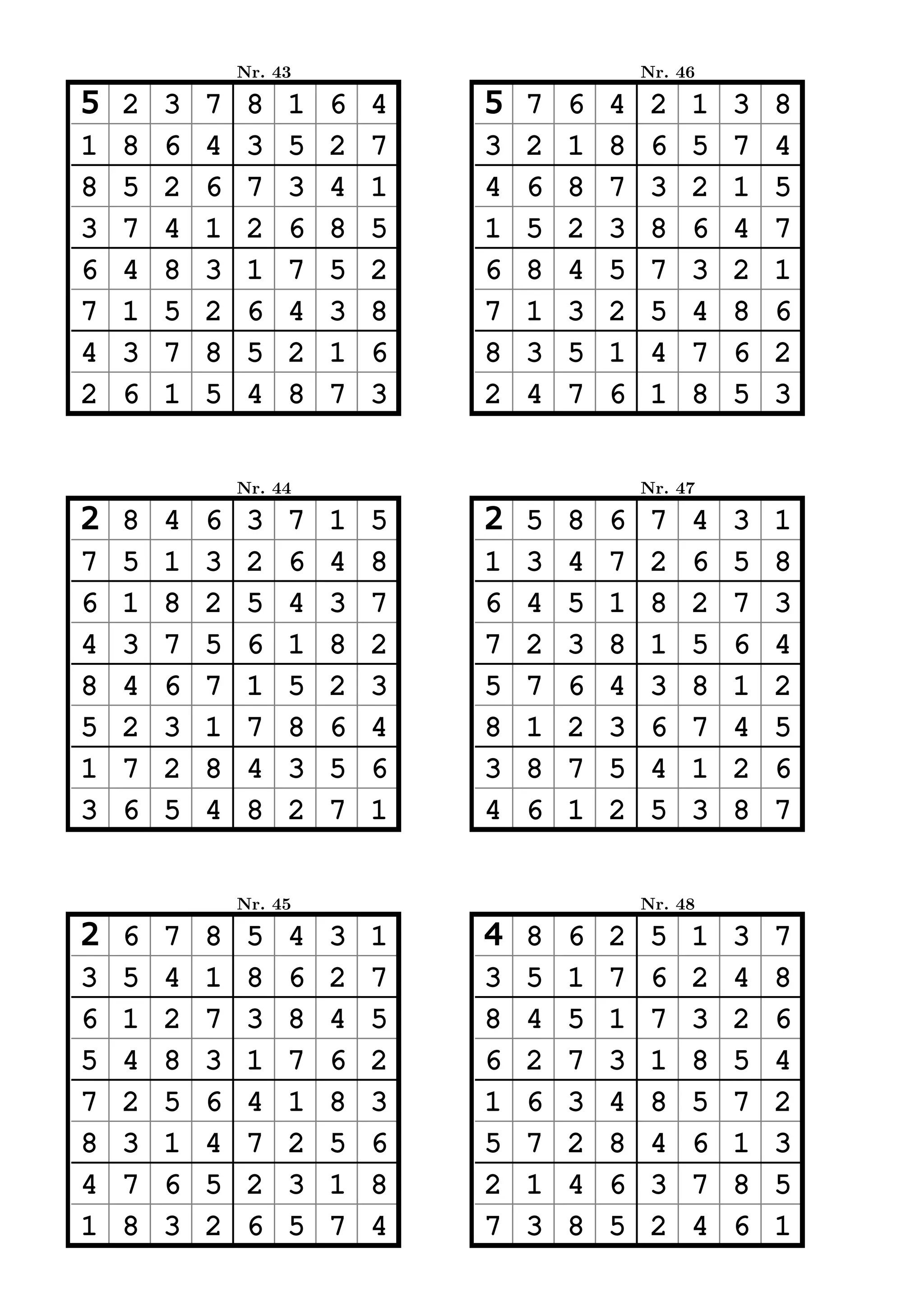 Nr. 43                           Nr. 46

5   2   3   7    8   1   6   4   5   7   6   4    2   1   3   8
1   8   6   4    3   5   2   7   3   2   1   8    6   5   7   4
8   5   2   6    7   3   4   1   4   6   8   7    3   2   1   5
3   7   4   1    2   6   8   5   1   5   2   3    8   6   4   7
6   4   8   3    1   7   5   2   6   8   4   5    7   3   2   1
7   1   5   2    6   4   3   8   7   1   3   2    5   4   8   6
4   3   7   8    5   2   1   6   8   3   5   1    4   7   6   2
2   6   1   5    4   8   7   3   2   4   7   6    1   8   5   3


                Nr. 44                           Nr. 47

2   8   4   6    3   7   1   5   2   5   8   6    7   4   3   1
7   5   1   3    2   6   4   8   1   3   4   7    2   6   5   8
6   1   8   2    5   4   3   7   6   4   5   1    8   2   7   3
4   3   7   5    6   1   8   2   7   2   3   8    1   5   6   4
8   4   6   7    1   5   2   3   5   7   6   4    3   8   1   2
5   2   3   1    7   8   6   4   8   1   2   3    6   7   4   5
1   7   2   8    4   3   5   6   3   8   7   5    4   1   2   6
3   6   5   4    8   2   7   1   4   6   1   2    5   3   8   7


                Nr. 45                           Nr. 48

2   6   7   8    5   4   3   1   4   8   6   2    5   1   3   7
3   5   4   1    8   6   2   7   3   5   1   7    6   2   4   8
6   1   2   7    3   8   4   5   8   4   5   1    7   3   2   6
5   4   8   3    1   7   6   2   6   2   7   3    1   8   5   4
7   2   5   6    4   1   8   3   1   6   3   4    8   5   7   2
8   3   1   4    7   2   5   6   5   7   2   8    4   6   1   3
4   7   6   5    2   3   1   8   2   1   4   6    3   7   8   5
1   8   3   2    6   5   7   4   7   3   8   5    2   4   6   1
 