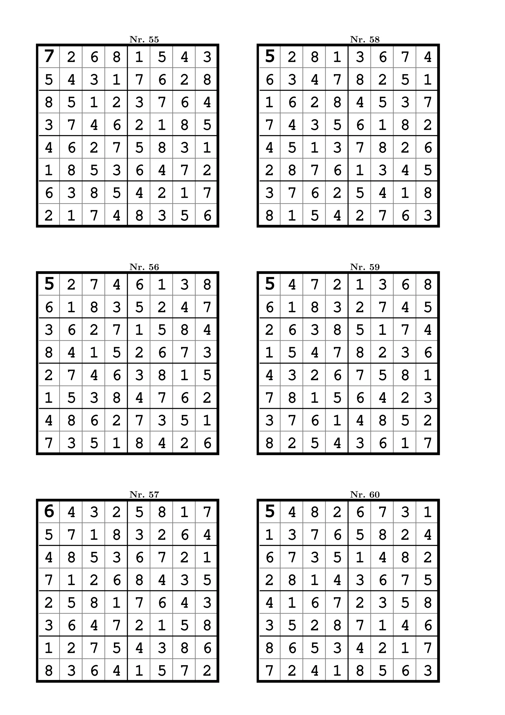 Nr. 55                           Nr. 58

7   2   6   8    1   5   4   3   5   2   8   1    3   6   7   4
5   4   3   1    7   6   2   8   6   3   4   7    8   2   5   1
8   5   1   2    3   7   6   4   1   6   2   8    4   5   3   7
3   7   4   6    2   1   8   5   7   4   3   5    6   1   8   2
4   6   2   7    5   8   3   1   4   5   1   3    7   8   2   6
1   8   5   3    6   4   7   2   2   8   7   6    1   3   4   5
6   3   8   5    4   2   1   7   3   7   6   2    5   4   1   8
2   1   7   4    8   3   5   6   8   1   5   4    2   7   6   3


                Nr. 56                           Nr. 59

5   2   7   4    6   1   3   8   5   4   7   2    1   3   6   8
6   1   8   3    5   2   4   7   6   1   8   3    2   7   4   5
3   6   2   7    1   5   8   4   2   6   3   8    5   1   7   4
8   4   1   5    2   6   7   3   1   5   4   7    8   2   3   6
2   7   4   6    3   8   1   5   4   3   2   6    7   5   8   1
1   5   3   8    4   7   6   2   7   8   1   5    6   4   2   3
4   8   6   2    7   3   5   1   3   7   6   1    4   8   5   2
7   3   5   1    8   4   2   6   8   2   5   4    3   6   1   7


                Nr. 57                           Nr. 60

6   4   3   2    5   8   1   7   5   4   8   2    6   7   3   1
5   7   1   8    3   2   6   4   1   3   7   6    5   8   2   4
4   8   5   3    6   7   2   1   6   7   3   5    1   4   8   2
7   1   2   6    8   4   3   5   2   8   1   4    3   6   7   5
2   5   8   1    7   6   4   3   4   1   6   7    2   3   5   8
3   6   4   7    2   1   5   8   3   5   2   8    7   1   4   6
1   2   7   5    4   3   8   6   8   6   5   3    4   2   1   7
8   3   6   4    1   5   7   2   7   2   4   1    8   5   6   3
 