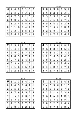 Nr. 7                               Nr. 10

3   7   4   8   6       1   5   2   1   8   7   3    6   2   5   4
1   6   5   2   7       3   8   4   4   6   5   2    8   1   3   7
6   1   7   5   4       2   3   8   7   3   8   5    1   6   4   2
2   4   8   3   5       6   7   1   6   4   2   1    5   8   7   3
7   3   2   4   1       8   6   5   8   5   1   4    3   7   2   6
8   5   1   6   3       4   2   7   2   7   3   6    4   5   8   1
4   2   3   7   8       5   1   6   3   2   6   8    7   4   1   5
5   8   6   1   2       7   4   3   5   1   4   7    2   3   6   8


                Nr. 8                               Nr. 11

2   6   5   8   7       1   3   4   4   3   7   5    6   1   8   2
1   3   4   7   6       8   5   2   2   6   1   8    7   4   5   3
4   7   6   2   5       3   1   8   7   5   8   4    2   6   3   1
5   1   8   3   4       7   2   6   1   2   3   6    5   7   4   8
8   2   7   1   3       4   6   5   6   8   4   1    3   5   2   7
6   5   3   4   8       2   7   1   5   7   2   3    1   8   6   4
7   8   1   6   2       5   4   3   8   1   5   2    4   3   7   6
3   4   2   5   1       6   8   7   3   4   6   7    8   2   1   5


                Nr. 9                               Nr. 12

6   5   1   2   8       4   7   3   1   7   5   6    3   2   4   8
8   7   4   3   5       6   2   1   2   4   8   3    6   7   1   5
2   3   5   8   6       1   4   7   3   5   6   4    2   8   7   1
4   1   7   6   2       5   3   8   8   2   7   1    4   5   3   6
7   8   6   4   1       3   5   2   7   6   1   5    8   4   2   3
5   2   3   1   7       8   6   4   4   3   2   8    1   6   5   7
1   4   2   5   3       7   8   6   5   8   3   2    7   1   6   4
3   6   8   7   4       2   1   5   6   1   4   7    5   3   8   2
 